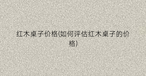 “红木桌子价格(如何评估红木桌子的价格)