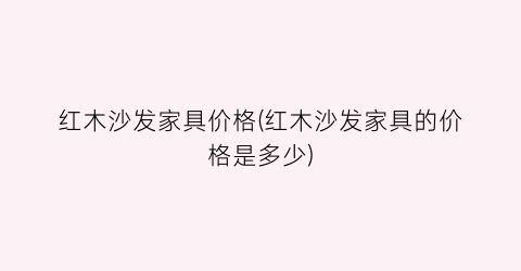 红木沙发家具价格(红木沙发家具的价格是多少)