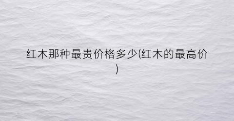 红木那种最贵价格多少(红木的最高价)