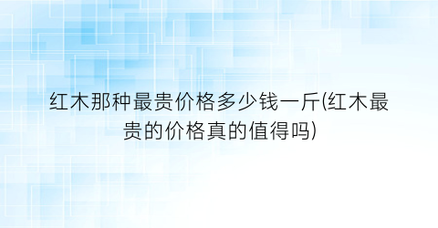红木那种最贵价格多少钱一斤(红木最贵的价格真的值得吗)