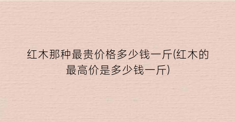 “红木那种最贵价格多少钱一斤(红木的最高价是多少钱一斤)