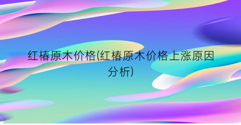 红椿原木价格(红椿原木价格上涨原因分析)
