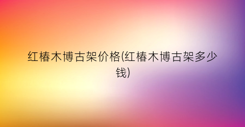 “红椿木博古架价格(红椿木博古架多少钱)