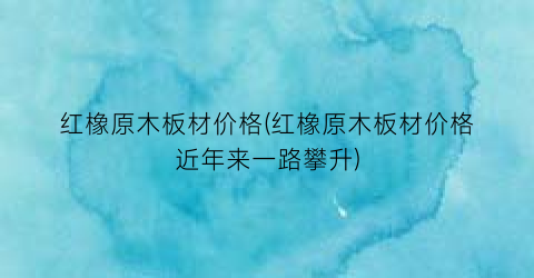 “红橡原木板材价格(红橡原木板材价格近年来一路攀升)