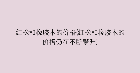 红橡和橡胶木的价格(红橡和橡胶木的价格仍在不断攀升)