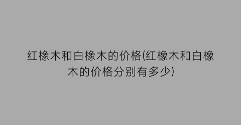 红橡木和白橡木的价格(红橡木和白橡木的价格分别有多少)