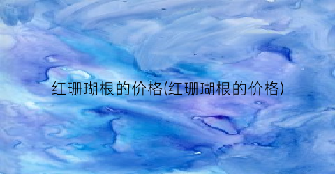 红珊瑚根的价格(红珊瑚根的价格)