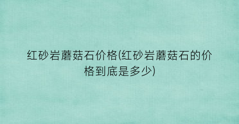 红砂岩蘑菇石价格(红砂岩蘑菇石的价格到底是多少)