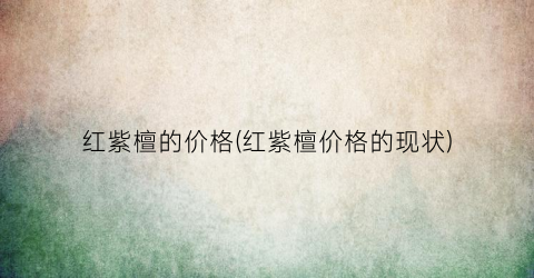红紫檀的价格(红紫檀价格的现状)