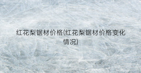 红花梨锯材价格(红花梨锯材价格变化情况)