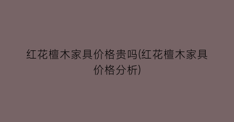 “红花檀木家具价格贵吗(红花檀木家具价格分析)