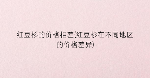 红豆杉的价格相差(红豆杉在不同地区的价格差异)