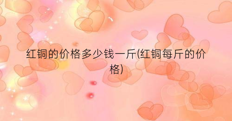 红铜的价格多少钱一斤(红铜每斤的价格)