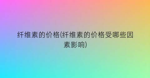 纤维素的价格(纤维素的价格受哪些因素影响)