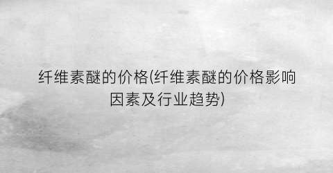 纤维素醚的价格(纤维素醚的价格影响因素及行业趋势)