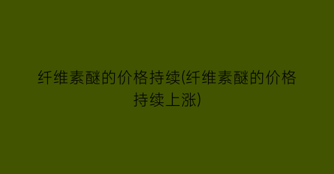 纤维素醚的价格持续(纤维素醚的价格持续上涨)