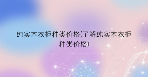 “纯实木衣柜种类价格(了解纯实木衣柜种类价格)