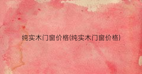 “纯实木门窗价格(纯实木门窗价格)