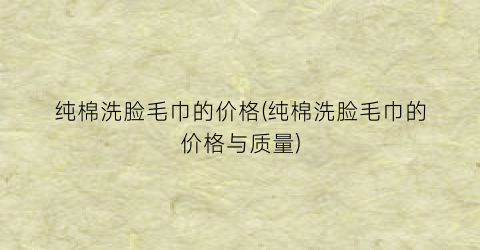 纯棉洗脸毛巾的价格(纯棉洗脸毛巾的价格与质量)