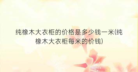 纯橡木大衣柜的价格是多少钱一米(纯橡木大衣柜每米的价钱)
