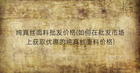 纯真丝面料批发价格(如何在批发市场上获取优惠的纯真丝面料价格)