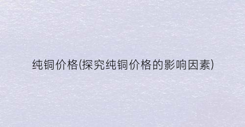 纯铜价格(探究纯铜价格的影响因素)