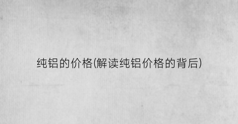 纯铝的价格(解读纯铝价格的背后)
