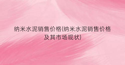 “纳米水泥销售价格(纳米水泥销售价格及其市场现状)