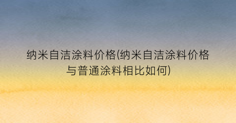 纳米自洁涂料价格(纳米自洁涂料价格与普通涂料相比如何)