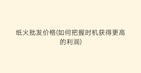 纸火批发价格(如何把握时机获得更高的利润)