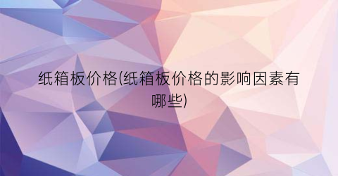 “纸箱板价格(纸箱板价格的影响因素有哪些)