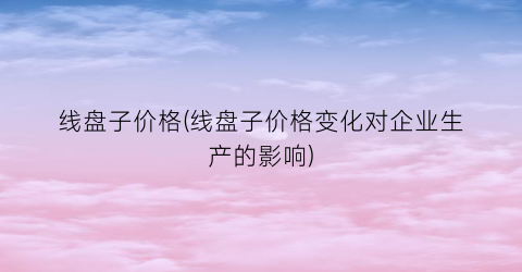 线盘子价格(线盘子价格变化对企业生产的影响)