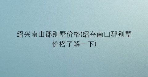 绍兴南山郡别墅价格(绍兴南山郡别墅价格了解一下)