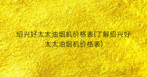 绍兴好太太油烟机价格表(了解绍兴好太太油烟机价格表)