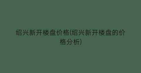 “绍兴新开楼盘价格(绍兴新开楼盘的价格分析)