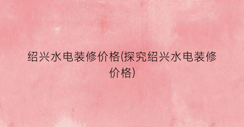绍兴水电装修价格(探究绍兴水电装修价格)
