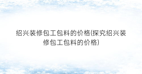 绍兴装修包工包料的价格(探究绍兴装修包工包料的价格)