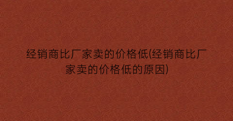 经销商比厂家卖的价格低(经销商比厂家卖的价格低的原因)