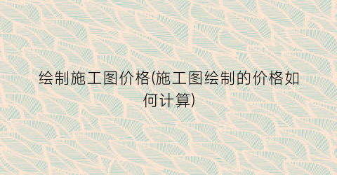 绘制施工图价格(施工图绘制的价格如何计算)