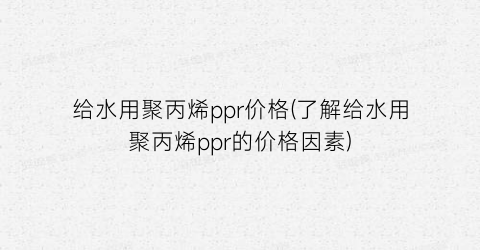 给水用聚丙烯ppr价格(了解给水用聚丙烯ppr的价格因素)