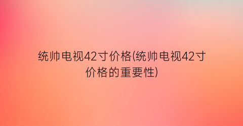 统帅电视42寸价格(统帅电视42寸价格的重要性)