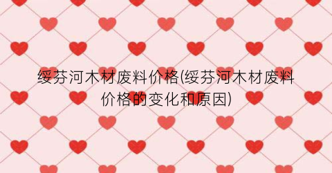 绥芬河木材废料价格(绥芬河木材废料价格的变化和原因)