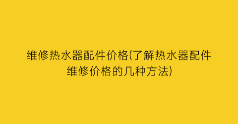 维修热水器配件价格(了解热水器配件维修价格的几种方法)