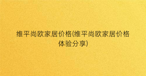 维平尚欧家居价格(维平尚欧家居价格体验分享)