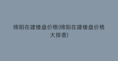 绵阳在建楼盘价格(绵阳在建楼盘价格大排查)