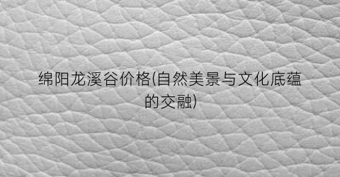 绵阳龙溪谷价格(自然美景与文化底蕴的交融)