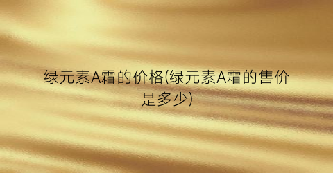 绿元素A霜的价格(绿元素A霜的售价是多少)