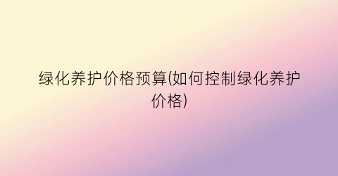 绿化养护价格预算(如何控制绿化养护价格)