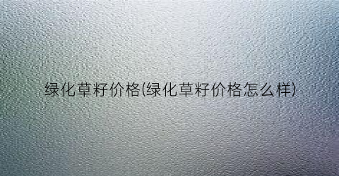 绿化草籽价格(绿化草籽价格怎么样)
