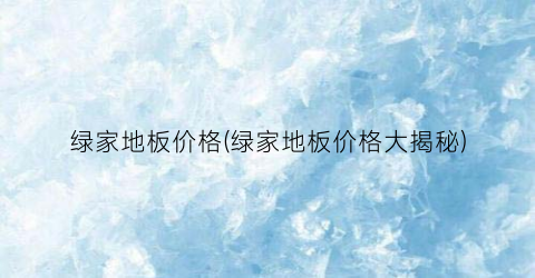 绿家地板价格(绿家地板价格大揭秘)